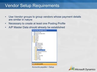 Vendor Setup Requirements

? Use Vendor groups to group vendors whose payment details
  are similar in nature
? Necessary to create at least one Posting Profile
? A/P Master Data should already be established




                    Accounts payable > Setup
 