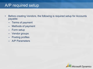 A/P required setup

? Before creating Vendors, the following is required setup for Accounts
  payable:
  C Terms of payment
  C Methods of payment
  C Form setup
  C Vendor groups
  C Posting profiles
  C A/P Parameters
 