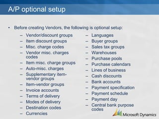 A/P optional setup

? Before creating Vendors, the following is optional setup:
      C   Vendor/discount groups       C   Languages
      C   Item discount groups         C   Buyer groups
      C   Misc. charge codes           C   Sales tax groups
      C   Vendor misc. charges         C   Warehouses
          codes                        C   Purchase pools
      C   Item misc. charge groups     C   Purchase calendars
      C   Auto-misc. charges           C   Lines of business
      C   Supplementary item-          C   Cash discounts
          vendor groups
                                       C   Bank accounts
      C   Item-vendor groups
                                       C   Payment specification
      C   Invoice accounts
                                       C   Payment schedule
      C   Terms of delivery
                                       C   Payment day
      C   Modes of delivery
                                       C   Central bank purpose
      C   Destination codes                codes
      C   Currencies
 