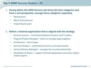 Top 5 ADM Success Factors – P1

     1. Clearly define the ADM Services into three (3) main categories and,
              from a cost perspective, manage these categories separately
                •        Maintenance
                •        Minor Enhancement
                •        Project Based work


     2. Define a retained organization that is aligned with the strategy
                •        Business liaisons – coordinate between business and IT leaders
                •        Program/Project Managers –retain to manage large programs
                •        Architecture - client driven
                •        Business Analysis – understands business and requirements
                •        Service Delivery Managers - manages the sourced relationship
                •        Developers & Testers – support retained applications and some subject
                         matter experts



Copyright © 2012 Information Services Group, Inc. All Rights Reserved                            21
 