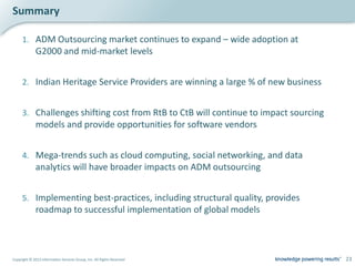 Summary

     1. ADM Outsourcing market continues to expand – wide adoption at
              G2000 and mid-market levels


     2. Indian Heritage Service Providers are winning a large % of new business


     3. Challenges shifting cost from RtB to CtB will continue to impact sourcing
              models and provide opportunities for software vendors


     4. Mega-trends such as cloud computing, social networking, and data
              analytics will have broader impacts on ADM outsourcing


     5. Implementing best-practices, including structural quality, provides
              roadmap to successful implementation of global models



Copyright © 2012 Information Services Group, Inc. All Rights Reserved               23
 