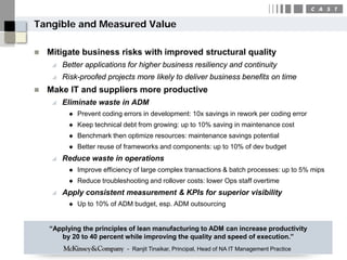 Tangible and Measured Value

   Mitigate business risks with improved structural quality
        Better applications for higher business resiliency and continuity
        Risk-proofed projects more likely to deliver business benefits on time
   Make IT and suppliers more productive
        Eliminate waste in ADM
             Prevent coding errors in development: 10x savings in rework per coding error
             Keep technical debt from growing: up to 10% saving in maintenance cost
             Benchmark then optimize resources: maintenance savings potential
             Better reuse of frameworks and components: up to 10% of dev budget
        Reduce waste in operations
             Improve efficiency of large complex transactions & batch processes: up to 5% mips
             Reduce troubleshooting and rollover costs: lower Ops staff overtime
        Apply consistent measurement & KPIs for superior visibility
             Up to 10% of ADM budget, esp. ADM outsourcing


    “Applying the principles of lean manufacturing to ADM can increase productivity
       by 20 to 40 percent while improving the quality and speed of execution.”
                              - Ranjit Tinaikar, Principal, Head of NA IT Management Practice
 
