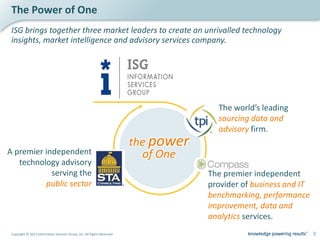 The Power of One
 ISG brings together three market leaders to create an unrivalled technology
 insights, market intelligence and advisory services company.




                                                                                       The world’s leading
                                                                                       sourcing data and
                                                                                       advisory firm.
                                                                         the power
A premier independent                                                      of One
   technology advisory
            serving the                                                              The premier independent
          public sector                                                              provider of business and IT
                                                                                     benchmarking, performance
                                                                                     improvement, data and
                                                                                     analytics services.
 Copyright © 2012 Information Services Group, Inc. All Rights Reserved                                             3
 