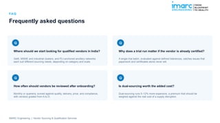 FA Q
Frequently asked questions
Q
Where should we start looking for qualified vendors in India?
GeM, MSME and industrial clusters, and PLI-anchored ancillary networks
each suit different sourcing needs, depending on category and scale.
Q
Why does a trial run matter if the vendor is already certified?
A single trial batch, evaluated against defined tolerances, catches issues that
paperwork and certificates alone never will.
Q
How often should vendors be reviewed after onboarding?
Monthly or quarterly, scored against quality, delivery, price, and compliance,
with vendors graded from A to D.
Q
Is dual-sourcing worth the added cost?
Dual-sourcing runs 5–12% more expensive, a premium that should be
weighed against the real cost of a supply disruption.
IMARC Engineering | Vendor Sourcing & Qualification Services
 