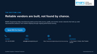THE BOTTOM LI NE
Reliable vendors are built, not found by chance.
IMARC Engineering helps manufacturing plants across India source, qualify, and monitor vendor networks that hold up under
real production pressure, from market mapping through ongoing performance scoring.
Speak With Our Experts
PHONE
+91-120-433-0800
EMAIL
sales@imarcengineering.com
WEB
https://www.imarcengineering.com/services/sourcing
ADDRESS
C-130, Sector 2, Noida, Uttar Pradesh
201301
Qualified Suppliers. Protected Production. imarcengineering.com
 