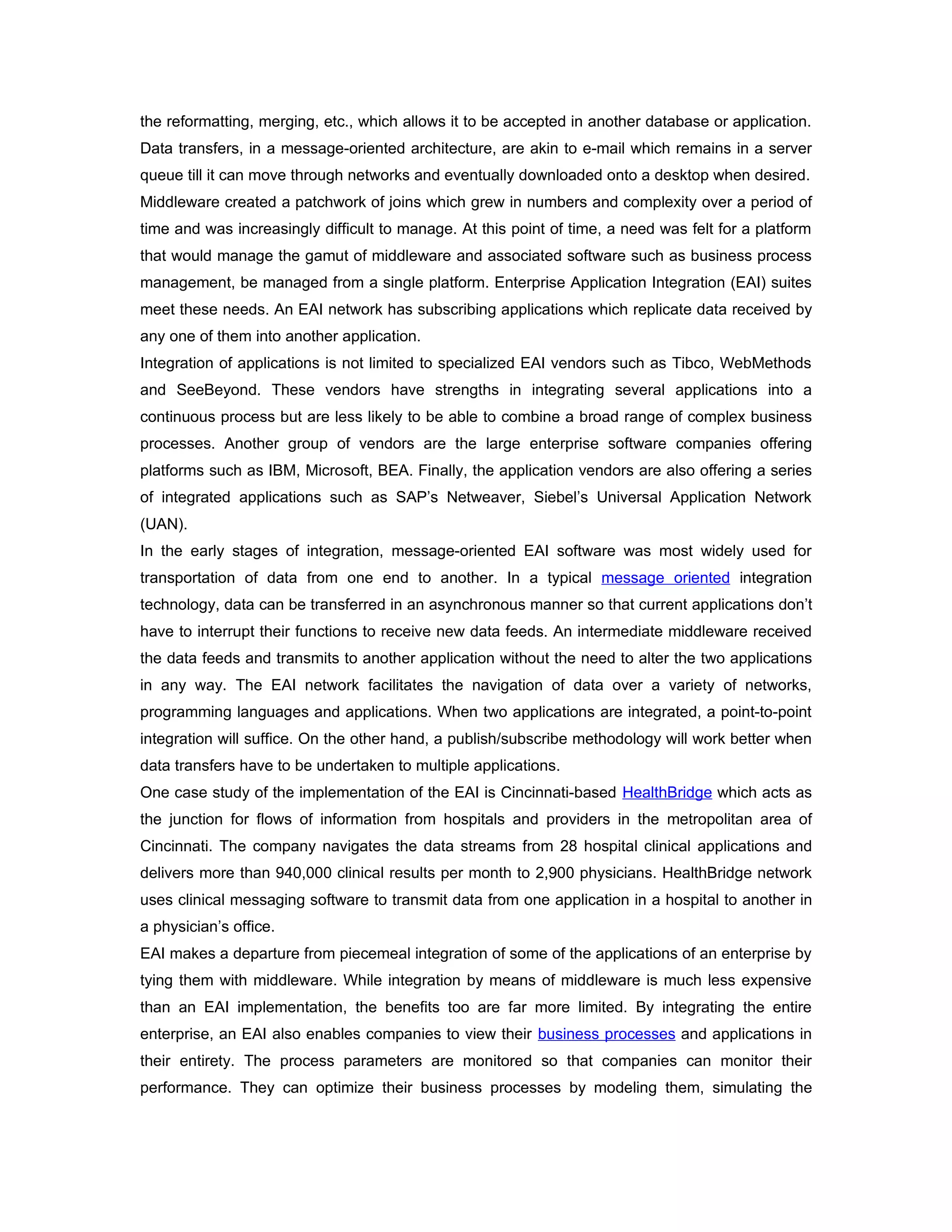 the reformatting, merging, etc., which allows it to be accepted in another database or application.
Data transfers, in a message-oriented architecture, are akin to e-mail which remains in a server
queue till it can move through networks and eventually downloaded onto a desktop when desired.
Middleware created a patchwork of joins which grew in numbers and complexity over a period of
time and was increasingly difficult to manage. At this point of time, a need was felt for a platform
that would manage the gamut of middleware and associated software such as business process
management, be managed from a single platform. Enterprise Application Integration (EAI) suites
meet these needs. An EAI network has subscribing applications which replicate data received by
any one of them into another application.
Integration of applications is not limited to specialized EAI vendors such as Tibco, WebMethods
and SeeBeyond. These vendors have strengths in integrating several applications into a
continuous process but are less likely to be able to combine a broad range of complex business
processes. Another group of vendors are the large enterprise software companies offering
platforms such as IBM, Microsoft, BEA. Finally, the application vendors are also offering a series
of integrated applications such as SAP’s Netweaver, Siebel’s Universal Application Network
(UAN).
In the early stages of integration, message-oriented EAI software was most widely used for
transportation of data from one end to another. In a typical message oriented integration
technology, data can be transferred in an asynchronous manner so that current applications don’t
have to interrupt their functions to receive new data feeds. An intermediate middleware received
the data feeds and transmits to another application without the need to alter the two applications
in any way. The EAI network facilitates the navigation of data over a variety of networks,
programming languages and applications. When two applications are integrated, a point-to-point
integration will suffice. On the other hand, a publish/subscribe methodology will work better when
data transfers have to be undertaken to multiple applications.
One case study of the implementation of the EAI is Cincinnati-based HealthBridge which acts as
the junction for flows of information from hospitals and providers in the metropolitan area of
Cincinnati. The company navigates the data streams from 28 hospital clinical applications and
delivers more than 940,000 clinical results per month to 2,900 physicians. HealthBridge network
uses clinical messaging software to transmit data from one application in a hospital to another in
a physician’s office.
EAI makes a departure from piecemeal integration of some of the applications of an enterprise by
tying them with middleware. While integration by means of middleware is much less expensive
than an EAI implementation, the benefits too are far more limited. By integrating the entire
enterprise, an EAI also enables companies to view their business processes and applications in
their entirety. The process parameters are monitored so that companies can monitor their
performance. They can optimize their business processes by modeling them, simulating the
 