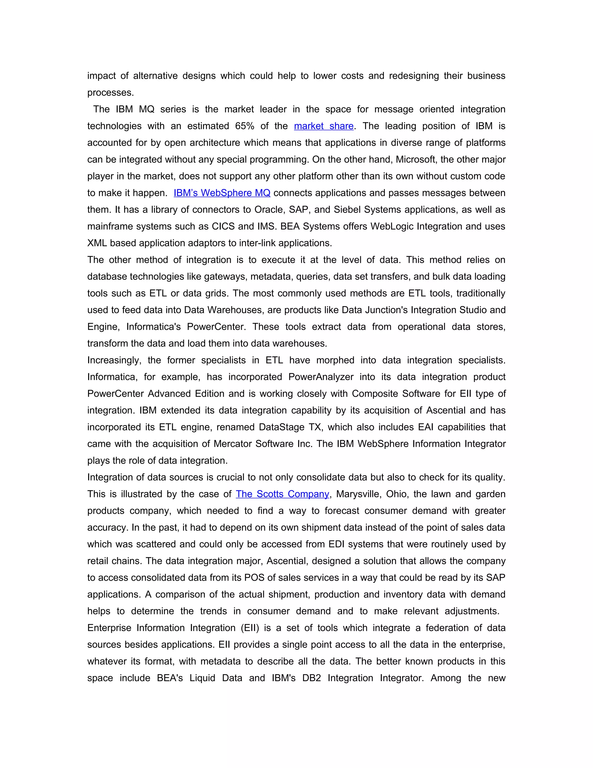 impact of alternative designs which could help to lower costs and redesigning their business
processes.
 The IBM MQ series is the market leader in the space for message oriented integration
technologies with an estimated 65% of the market share. The leading position of IBM is
accounted for by open architecture which means that applications in diverse range of platforms
can be integrated without any special programming. On the other hand, Microsoft, the other major
player in the market, does not support any other platform other than its own without custom code
to make it happen. IBM’s WebSphere MQ connects applications and passes messages between
them. It has a library of connectors to Oracle, SAP, and Siebel Systems applications, as well as
mainframe systems such as CICS and IMS. BEA Systems offers WebLogic Integration and uses
XML based application adaptors to inter-link applications.
The other method of integration is to execute it at the level of data. This method relies on
database technologies like gateways, metadata, queries, data set transfers, and bulk data loading
tools such as ETL or data grids. The most commonly used methods are ETL tools, traditionally
used to feed data into Data Warehouses, are products like Data Junction's Integration Studio and
Engine, Informatica's PowerCenter. These tools extract data from operational data stores,
transform the data and load them into data warehouses.
Increasingly, the former specialists in ETL have morphed into data integration specialists.
Informatica, for example, has incorporated PowerAnalyzer into its data integration product
PowerCenter Advanced Edition and is working closely with Composite Software for EII type of
integration. IBM extended its data integration capability by its acquisition of Ascential and has
incorporated its ETL engine, renamed DataStage TX, which also includes EAI capabilities that
came with the acquisition of Mercator Software Inc. The IBM WebSphere Information Integrator
plays the role of data integration.
Integration of data sources is crucial to not only consolidate data but also to check for its quality.
This is illustrated by the case of The Scotts Company, Marysville, Ohio, the lawn and garden
products company, which needed to find a way to forecast consumer demand with greater
accuracy. In the past, it had to depend on its own shipment data instead of the point of sales data
which was scattered and could only be accessed from EDI systems that were routinely used by
retail chains. The data integration major, Ascential, designed a solution that allows the company
to access consolidated data from its POS of sales services in a way that could be read by its SAP
applications. A comparison of the actual shipment, production and inventory data with demand
helps to determine the trends in consumer demand and to make relevant adjustments.
Enterprise Information Integration (EII) is a set of tools which integrate a federation of data
sources besides applications. EII provides a single point access to all the data in the enterprise,
whatever its format, with metadata to describe all the data. The better known products in this
space include BEA's Liquid Data and IBM's DB2 Integration Integrator. Among the new
 