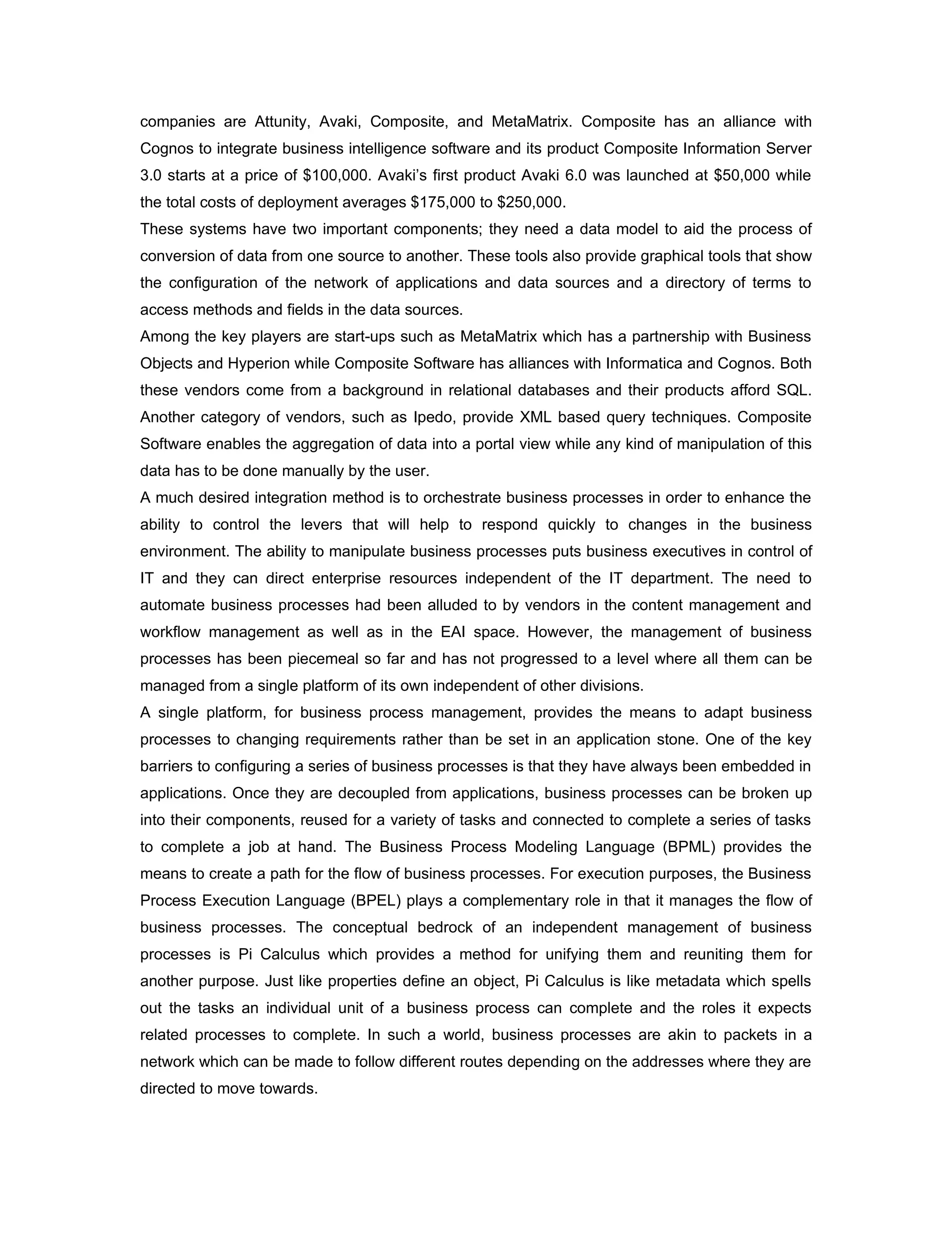 companies are Attunity, Avaki, Composite, and MetaMatrix. Composite has an alliance with
Cognos to integrate business intelligence software and its product Composite Information Server
3.0 starts at a price of $100,000. Avaki’s first product Avaki 6.0 was launched at $50,000 while
the total costs of deployment averages $175,000 to $250,000.
These systems have two important components; they need a data model to aid the process of
conversion of data from one source to another. These tools also provide graphical tools that show
the configuration of the network of applications and data sources and a directory of terms to
access methods and fields in the data sources.
Among the key players are start-ups such as MetaMatrix which has a partnership with Business
Objects and Hyperion while Composite Software has alliances with Informatica and Cognos. Both
these vendors come from a background in relational databases and their products afford SQL.
Another category of vendors, such as Ipedo, provide XML based query techniques. Composite
Software enables the aggregation of data into a portal view while any kind of manipulation of this
data has to be done manually by the user.
A much desired integration method is to orchestrate business processes in order to enhance the
ability to control the levers that will help to respond quickly to changes in the business
environment. The ability to manipulate business processes puts business executives in control of
IT and they can direct enterprise resources independent of the IT department. The need to
automate business processes had been alluded to by vendors in the content management and
workflow management as well as in the EAI space. However, the management of business
processes has been piecemeal so far and has not progressed to a level where all them can be
managed from a single platform of its own independent of other divisions.
A single platform, for business process management, provides the means to adapt business
processes to changing requirements rather than be set in an application stone. One of the key
barriers to configuring a series of business processes is that they have always been embedded in
applications. Once they are decoupled from applications, business processes can be broken up
into their components, reused for a variety of tasks and connected to complete a series of tasks
to complete a job at hand. The Business Process Modeling Language (BPML) provides the
means to create a path for the flow of business processes. For execution purposes, the Business
Process Execution Language (BPEL) plays a complementary role in that it manages the flow of
business processes. The conceptual bedrock of an independent management of business
processes is Pi Calculus which provides a method for unifying them and reuniting them for
another purpose. Just like properties define an object, Pi Calculus is like metadata which spells
out the tasks an individual unit of a business process can complete and the roles it expects
related processes to complete. In such a world, business processes are akin to packets in a
network which can be made to follow different routes depending on the addresses where they are
directed to move towards.
 