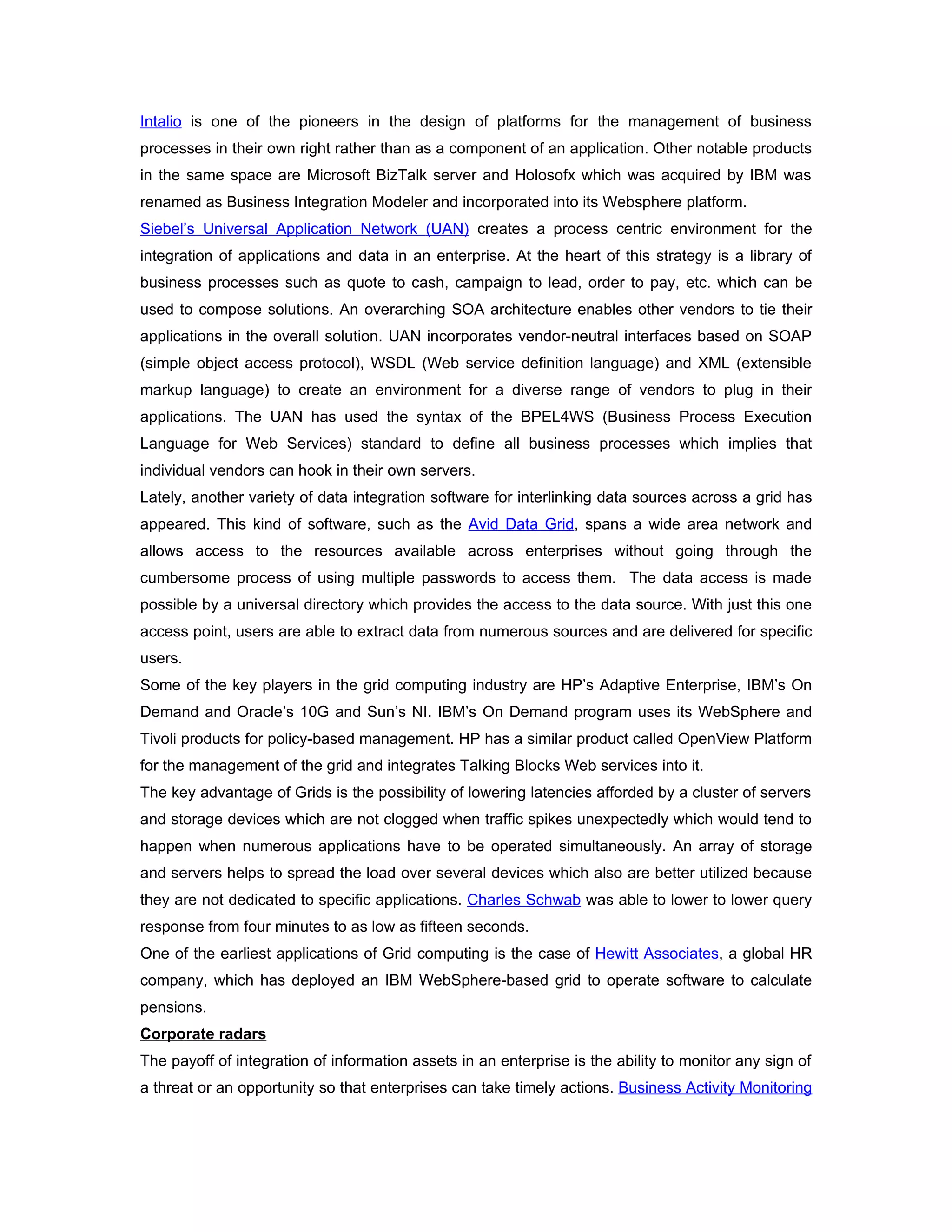 Intalio is one of the pioneers in the design of platforms for the management of business
processes in their own right rather than as a component of an application. Other notable products
in the same space are Microsoft BizTalk server and Holosofx which was acquired by IBM was
renamed as Business Integration Modeler and incorporated into its Websphere platform.
Siebel’s Universal Application Network (UAN) creates a process centric environment for the
integration of applications and data in an enterprise. At the heart of this strategy is a library of
business processes such as quote to cash, campaign to lead, order to pay, etc. which can be
used to compose solutions. An overarching SOA architecture enables other vendors to tie their
applications in the overall solution. UAN incorporates vendor-neutral interfaces based on SOAP
(simple object access protocol), WSDL (Web service definition language) and XML (extensible
markup language) to create an environment for a diverse range of vendors to plug in their
applications. The UAN has used the syntax of the BPEL4WS (Business Process Execution
Language for Web Services) standard to define all business processes which implies that
individual vendors can hook in their own servers.
Lately, another variety of data integration software for interlinking data sources across a grid has
appeared. This kind of software, such as the Avid Data Grid, spans a wide area network and
allows access to the resources available across enterprises without going through the
cumbersome process of using multiple passwords to access them. The data access is made
possible by a universal directory which provides the access to the data source. With just this one
access point, users are able to extract data from numerous sources and are delivered for specific
users.
Some of the key players in the grid computing industry are HP’s Adaptive Enterprise, IBM’s On
Demand and Oracle’s 10G and Sun’s NI. IBM’s On Demand program uses its WebSphere and
Tivoli products for policy-based management. HP has a similar product called OpenView Platform
for the management of the grid and integrates Talking Blocks Web services into it.
The key advantage of Grids is the possibility of lowering latencies afforded by a cluster of servers
and storage devices which are not clogged when traffic spikes unexpectedly which would tend to
happen when numerous applications have to be operated simultaneously. An array of storage
and servers helps to spread the load over several devices which also are better utilized because
they are not dedicated to specific applications. Charles Schwab was able to lower to lower query
response from four minutes to as low as fifteen seconds.
One of the earliest applications of Grid computing is the case of Hewitt Associates, a global HR
company, which has deployed an IBM WebSphere-based grid to operate software to calculate
pensions.
Corporate radars
The payoff of integration of information assets in an enterprise is the ability to monitor any sign of
a threat or an opportunity so that enterprises can take timely actions. Business Activity Monitoring
 