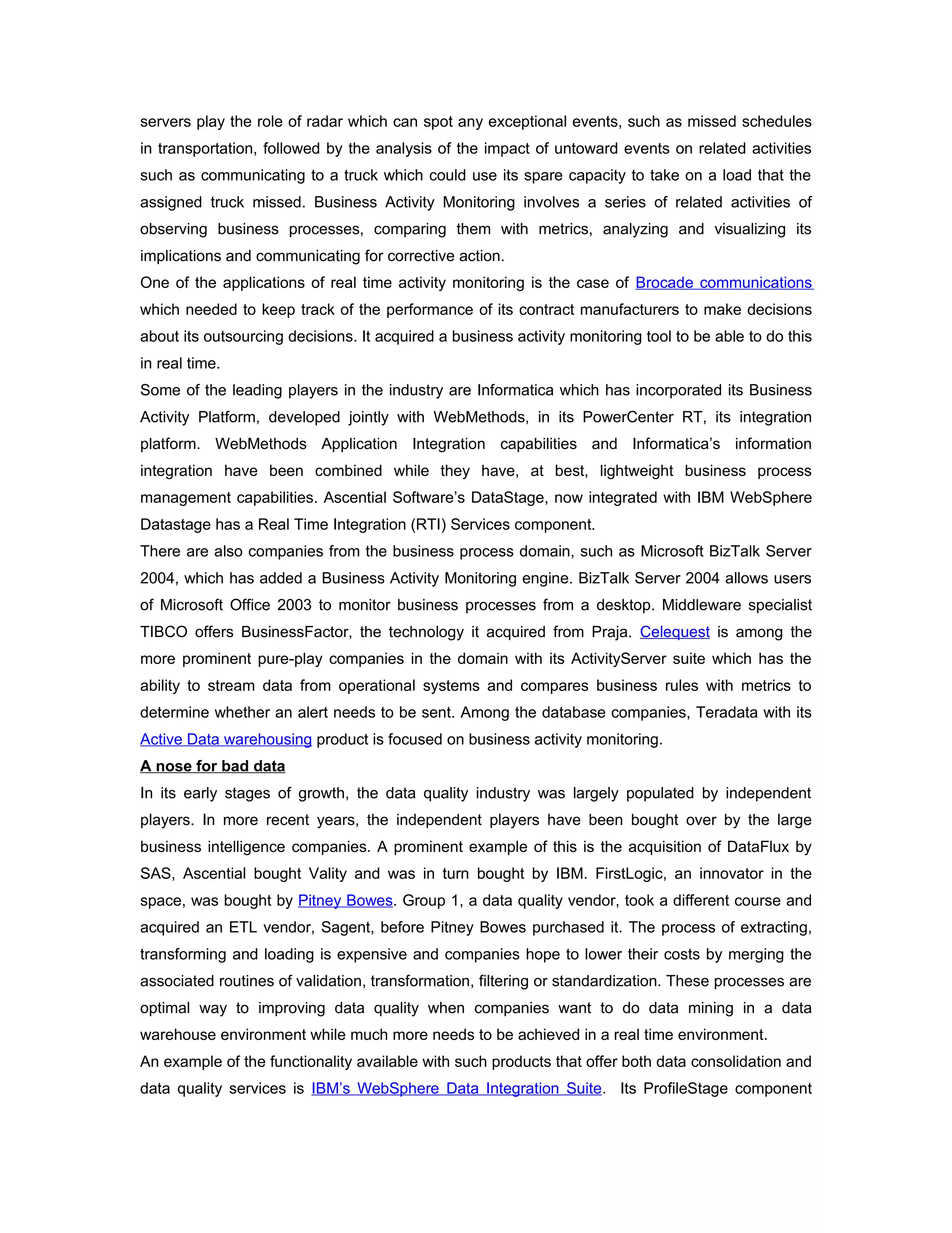 servers play the role of radar which can spot any exceptional events, such as missed schedules
in transportation, followed by the analysis of the impact of untoward events on related activities
such as communicating to a truck which could use its spare capacity to take on a load that the
assigned truck missed. Business Activity Monitoring involves a series of related activities of
observing business processes, comparing them with metrics, analyzing and visualizing its
implications and communicating for corrective action.
One of the applications of real time activity monitoring is the case of Brocade communications
which needed to keep track of the performance of its contract manufacturers to make decisions
about its outsourcing decisions. It acquired a business activity monitoring tool to be able to do this
in real time.
Some of the leading players in the industry are Informatica which has incorporated its Business
Activity Platform, developed jointly with WebMethods, in its PowerCenter RT, its integration
platform. WebMethods Application Integration capabilities and Informatica’s information
integration have been combined while they have, at best, lightweight business process
management capabilities. Ascential Software’s DataStage, now integrated with IBM WebSphere
Datastage has a Real Time Integration (RTI) Services component.
There are also companies from the business process domain, such as Microsoft BizTalk Server
2004, which has added a Business Activity Monitoring engine. BizTalk Server 2004 allows users
of Microsoft Office 2003 to monitor business processes from a desktop. Middleware specialist
TIBCO offers BusinessFactor, the technology it acquired from Praja. Celequest is among the
more prominent pure-play companies in the domain with its ActivityServer suite which has the
ability to stream data from operational systems and compares business rules with metrics to
determine whether an alert needs to be sent. Among the database companies, Teradata with its
Active Data warehousing product is focused on business activity monitoring.
A nose for bad data
In its early stages of growth, the data quality industry was largely populated by independent
players. In more recent years, the independent players have been bought over by the large
business intelligence companies. A prominent example of this is the acquisition of DataFlux by
SAS, Ascential bought Vality and was in turn bought by IBM. FirstLogic, an innovator in the
space, was bought by Pitney Bowes. Group 1, a data quality vendor, took a different course and
acquired an ETL vendor, Sagent, before Pitney Bowes purchased it. The process of extracting,
transforming and loading is expensive and companies hope to lower their costs by merging the
associated routines of validation, transformation, filtering or standardization. These processes are
optimal way to improving data quality when companies want to do data mining in a data
warehouse environment while much more needs to be achieved in a real time environment.
An example of the functionality available with such products that offer both data consolidation and
data quality services is IBM’s WebSphere Data Integration Suite. Its ProfileStage component
 