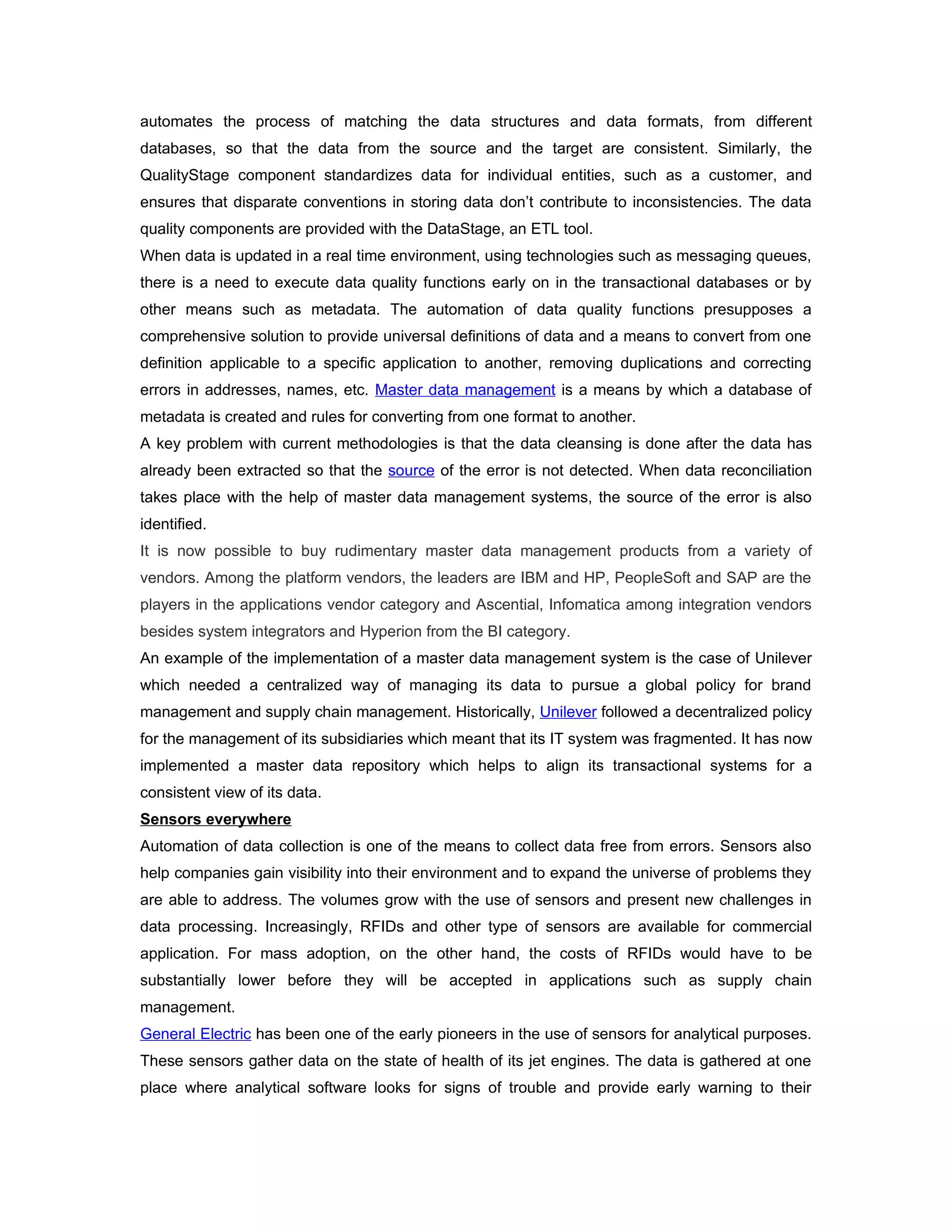 automates the process of matching the data structures and data formats, from different
databases, so that the data from the source and the target are consistent. Similarly, the
QualityStage component standardizes data for individual entities, such as a customer, and
ensures that disparate conventions in storing data don’t contribute to inconsistencies. The data
quality components are provided with the DataStage, an ETL tool.
When data is updated in a real time environment, using technologies such as messaging queues,
there is a need to execute data quality functions early on in the transactional databases or by
other means such as metadata. The automation of data quality functions presupposes a
comprehensive solution to provide universal definitions of data and a means to convert from one
definition applicable to a specific application to another, removing duplications and correcting
errors in addresses, names, etc. Master data management is a means by which a database of
metadata is created and rules for converting from one format to another.
A key problem with current methodologies is that the data cleansing is done after the data has
already been extracted so that the source of the error is not detected. When data reconciliation
takes place with the help of master data management systems, the source of the error is also
identified.
It is now possible to buy rudimentary master data management products from a variety of
vendors. Among the platform vendors, the leaders are IBM and HP, PeopleSoft and SAP are the
players in the applications vendor category and Ascential, Infomatica among integration vendors
besides system integrators and Hyperion from the BI category.
An example of the implementation of a master data management system is the case of Unilever
which needed a centralized way of managing its data to pursue a global policy for brand
management and supply chain management. Historically, Unilever followed a decentralized policy
for the management of its subsidiaries which meant that its IT system was fragmented. It has now
implemented a master data repository which helps to align its transactional systems for a
consistent view of its data.
Sensors everywhere
Automation of data collection is one of the means to collect data free from errors. Sensors also
help companies gain visibility into their environment and to expand the universe of problems they
are able to address. The volumes grow with the use of sensors and present new challenges in
data processing. Increasingly, RFIDs and other type of sensors are available for commercial
application. For mass adoption, on the other hand, the costs of RFIDs would have to be
substantially lower before they will be accepted in applications such as supply chain
management.
General Electric has been one of the early pioneers in the use of sensors for analytical purposes.
These sensors gather data on the state of health of its jet engines. The data is gathered at one
place where analytical software looks for signs of trouble and provide early warning to their
 