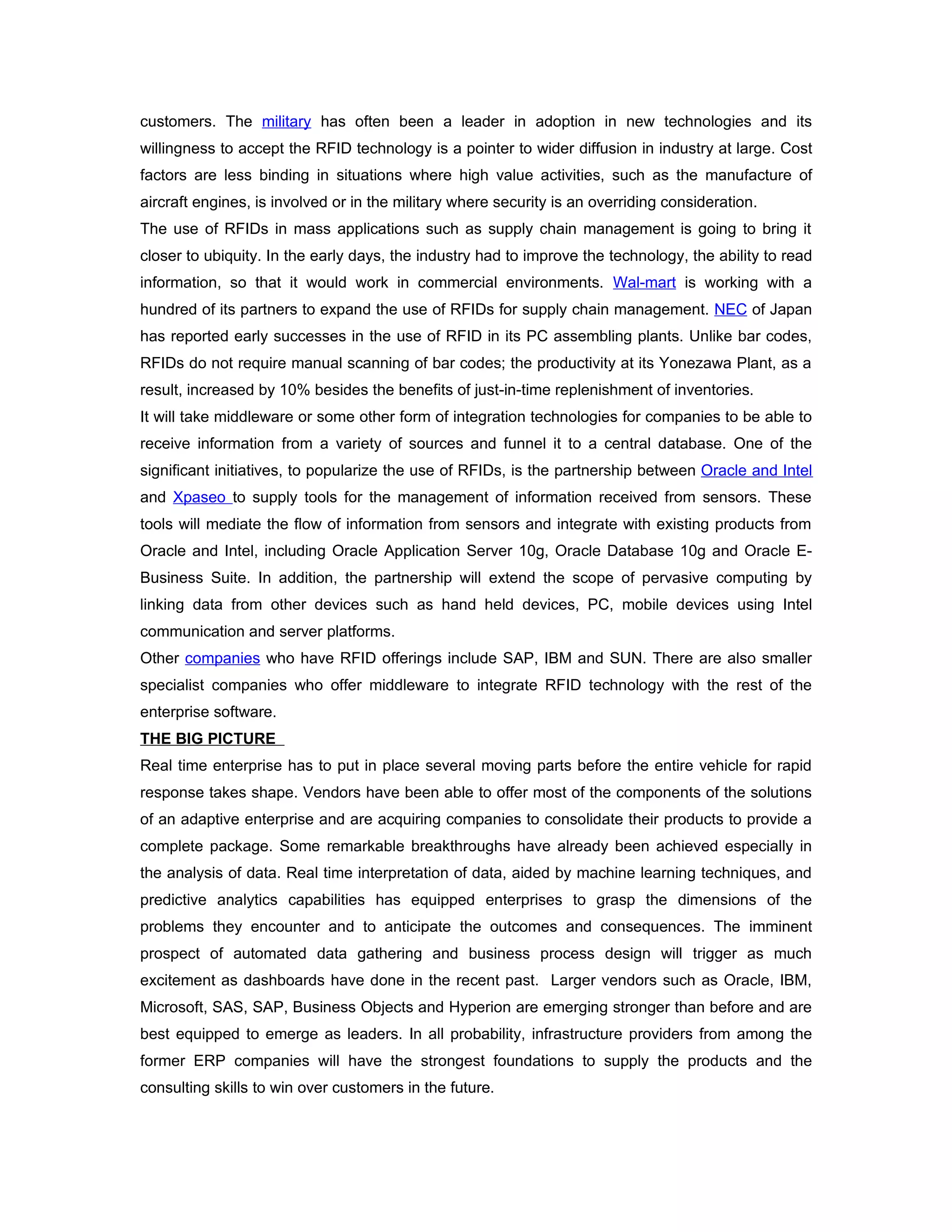 customers. The military has often been a leader in adoption in new technologies and its
willingness to accept the RFID technology is a pointer to wider diffusion in industry at large. Cost
factors are less binding in situations where high value activities, such as the manufacture of
aircraft engines, is involved or in the military where security is an overriding consideration.
The use of RFIDs in mass applications such as supply chain management is going to bring it
closer to ubiquity. In the early days, the industry had to improve the technology, the ability to read
information, so that it would work in commercial environments. Wal-mart is working with a
hundred of its partners to expand the use of RFIDs for supply chain management. NEC of Japan
has reported early successes in the use of RFID in its PC assembling plants. Unlike bar codes,
RFIDs do not require manual scanning of bar codes; the productivity at its Yonezawa Plant, as a
result, increased by 10% besides the benefits of just-in-time replenishment of inventories.
It will take middleware or some other form of integration technologies for companies to be able to
receive information from a variety of sources and funnel it to a central database. One of the
significant initiatives, to popularize the use of RFIDs, is the partnership between Oracle and Intel
and Xpaseo to supply tools for the management of information received from sensors. These
tools will mediate the flow of information from sensors and integrate with existing products from
Oracle and Intel, including Oracle Application Server 10g, Oracle Database 10g and Oracle E-
Business Suite. In addition, the partnership will extend the scope of pervasive computing by
linking data from other devices such as hand held devices, PC, mobile devices using Intel
communication and server platforms.
Other companies who have RFID offerings include SAP, IBM and SUN. There are also smaller
specialist companies who offer middleware to integrate RFID technology with the rest of the
enterprise software.
THE BIG PICTURE
Real time enterprise has to put in place several moving parts before the entire vehicle for rapid
response takes shape. Vendors have been able to offer most of the components of the solutions
of an adaptive enterprise and are acquiring companies to consolidate their products to provide a
complete package. Some remarkable breakthroughs have already been achieved especially in
the analysis of data. Real time interpretation of data, aided by machine learning techniques, and
predictive analytics capabilities has equipped enterprises to grasp the dimensions of the
problems they encounter and to anticipate the outcomes and consequences. The imminent
prospect of automated data gathering and business process design will trigger as much
excitement as dashboards have done in the recent past. Larger vendors such as Oracle, IBM,
Microsoft, SAS, SAP, Business Objects and Hyperion are emerging stronger than before and are
best equipped to emerge as leaders. In all probability, infrastructure providers from among the
former ERP companies will have the strongest foundations to supply the products and the
consulting skills to win over customers in the future.
 