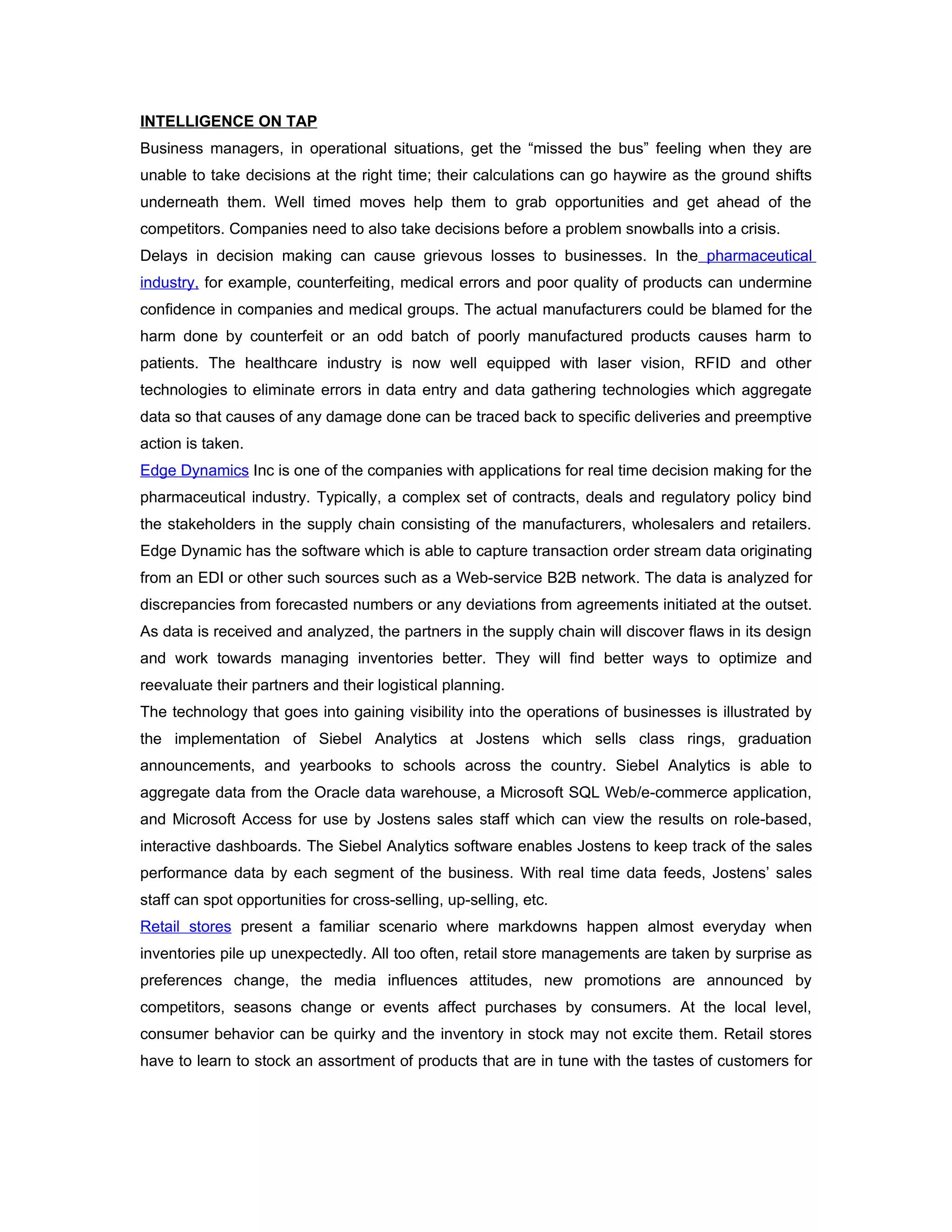 INTELLIGENCE ON TAP
Business managers, in operational situations, get the “missed the bus” feeling when they are
unable to take decisions at the right time; their calculations can go haywire as the ground shifts
underneath them. Well timed moves help them to grab opportunities and get ahead of the
competitors. Companies need to also take decisions before a problem snowballs into a crisis.
Delays in decision making can cause grievous losses to businesses. In the pharmaceutical
industry, for example, counterfeiting, medical errors and poor quality of products can undermine
confidence in companies and medical groups. The actual manufacturers could be blamed for the
harm done by counterfeit or an odd batch of poorly manufactured products causes harm to
patients. The healthcare industry is now well equipped with laser vision, RFID and other
technologies to eliminate errors in data entry and data gathering technologies which aggregate
data so that causes of any damage done can be traced back to specific deliveries and preemptive
action is taken.
Edge Dynamics Inc is one of the companies with applications for real time decision making for the
pharmaceutical industry. Typically, a complex set of contracts, deals and regulatory policy bind
the stakeholders in the supply chain consisting of the manufacturers, wholesalers and retailers.
Edge Dynamic has the software which is able to capture transaction order stream data originating
from an EDI or other such sources such as a Web-service B2B network. The data is analyzed for
discrepancies from forecasted numbers or any deviations from agreements initiated at the outset.
As data is received and analyzed, the partners in the supply chain will discover flaws in its design
and work towards managing inventories better. They will find better ways to optimize and
reevaluate their partners and their logistical planning.
The technology that goes into gaining visibility into the operations of businesses is illustrated by
the implementation of Siebel Analytics at Jostens which sells class rings, graduation
announcements, and yearbooks to schools across the country. Siebel Analytics is able to
aggregate data from the Oracle data warehouse, a Microsoft SQL Web/e-commerce application,
and Microsoft Access for use by Jostens sales staff which can view the results on role-based,
interactive dashboards. The Siebel Analytics software enables Jostens to keep track of the sales
performance data by each segment of the business. With real time data feeds, Jostens’ sales
staff can spot opportunities for cross-selling, up-selling, etc.
Retail stores present a familiar scenario where markdowns happen almost everyday when
inventories pile up unexpectedly. All too often, retail store managements are taken by surprise as
preferences change, the media influences attitudes, new promotions are announced by
competitors, seasons change or events affect purchases by consumers. At the local level,
consumer behavior can be quirky and the inventory in stock may not excite them. Retail stores
have to learn to stock an assortment of products that are in tune with the tastes of customers for
 