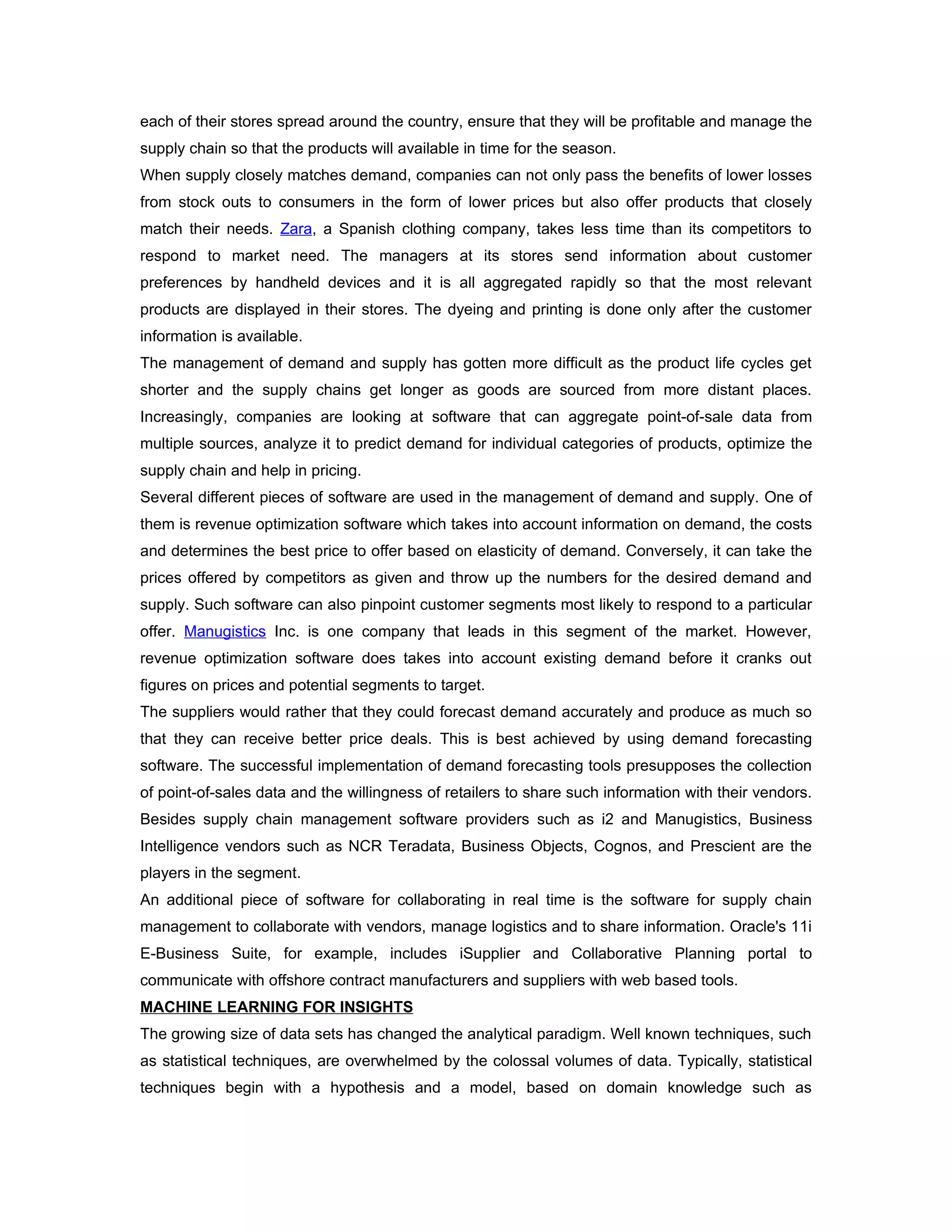 each of their stores spread around the country, ensure that they will be profitable and manage the
supply chain so that the products will available in time for the season.
When supply closely matches demand, companies can not only pass the benefits of lower losses
from stock outs to consumers in the form of lower prices but also offer products that closely
match their needs. Zara, a Spanish clothing company, takes less time than its competitors to
respond to market need. The managers at its stores send information about customer
preferences by handheld devices and it is all aggregated rapidly so that the most relevant
products are displayed in their stores. The dyeing and printing is done only after the customer
information is available.
The management of demand and supply has gotten more difficult as the product life cycles get
shorter and the supply chains get longer as goods are sourced from more distant places.
Increasingly, companies are looking at software that can aggregate point-of-sale data from
multiple sources, analyze it to predict demand for individual categories of products, optimize the
supply chain and help in pricing.
Several different pieces of software are used in the management of demand and supply. One of
them is revenue optimization software which takes into account information on demand, the costs
and determines the best price to offer based on elasticity of demand. Conversely, it can take the
prices offered by competitors as given and throw up the numbers for the desired demand and
supply. Such software can also pinpoint customer segments most likely to respond to a particular
offer. Manugistics Inc. is one company that leads in this segment of the market. However,
revenue optimization software does takes into account existing demand before it cranks out
figures on prices and potential segments to target.
The suppliers would rather that they could forecast demand accurately and produce as much so
that they can receive better price deals. This is best achieved by using demand forecasting
software. The successful implementation of demand forecasting tools presupposes the collection
of point-of-sales data and the willingness of retailers to share such information with their vendors.
Besides supply chain management software providers such as i2 and Manugistics, Business
Intelligence vendors such as NCR Teradata, Business Objects, Cognos, and Prescient are the
players in the segment.
An additional piece of software for collaborating in real time is the software for supply chain
management to collaborate with vendors, manage logistics and to share information. Oracle's 11i
E-Business Suite, for example, includes iSupplier and Collaborative Planning portal to
communicate with offshore contract manufacturers and suppliers with web based tools.
MACHINE LEARNING FOR INSIGHTS
The growing size of data sets has changed the analytical paradigm. Well known techniques, such
as statistical techniques, are overwhelmed by the colossal volumes of data. Typically, statistical
techniques begin with a hypothesis and a model, based on domain knowledge such as
 