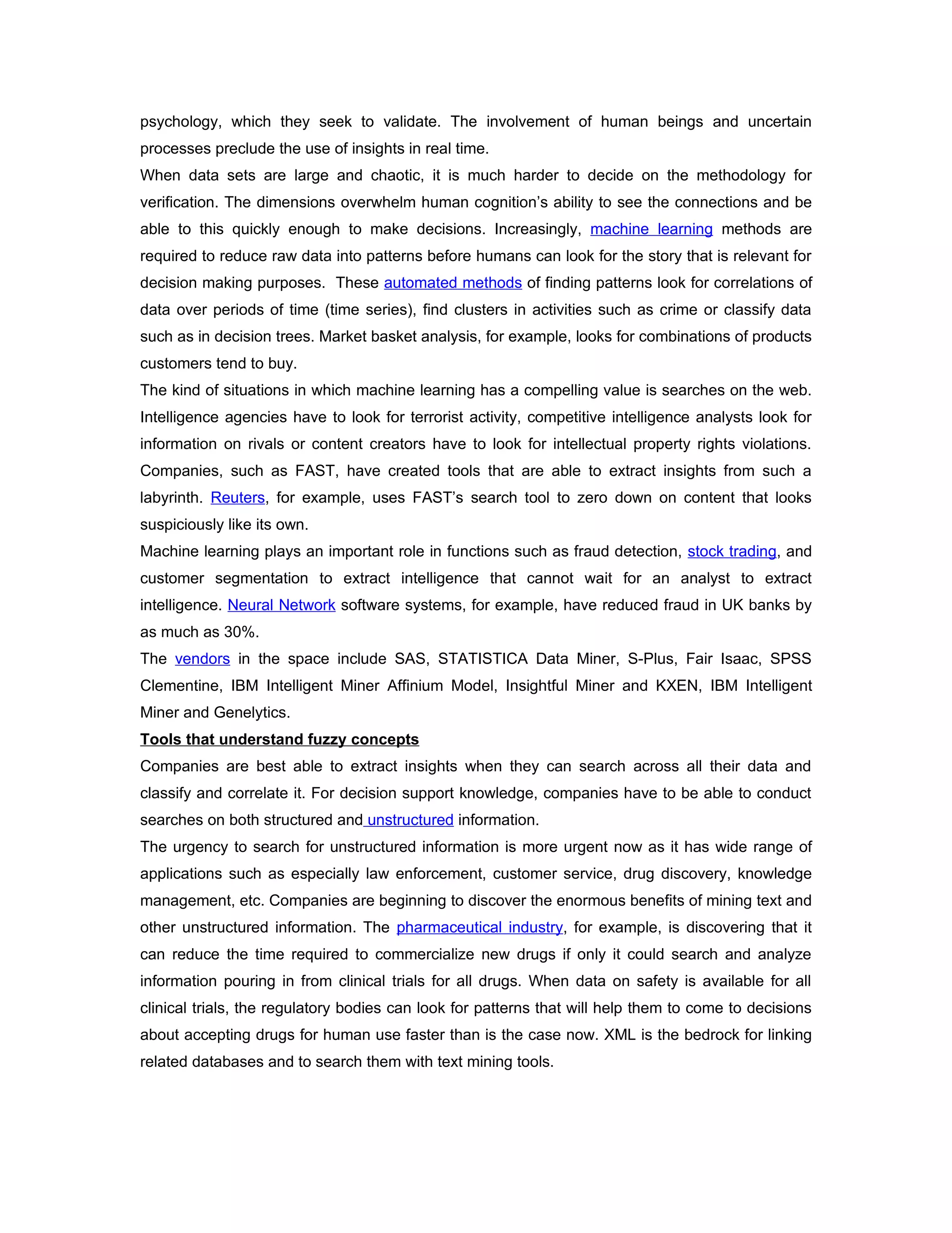psychology, which they seek to validate. The involvement of human beings and uncertain
processes preclude the use of insights in real time.
When data sets are large and chaotic, it is much harder to decide on the methodology for
verification. The dimensions overwhelm human cognition’s ability to see the connections and be
able to this quickly enough to make decisions. Increasingly, machine learning methods are
required to reduce raw data into patterns before humans can look for the story that is relevant for
decision making purposes. These automated methods of finding patterns look for correlations of
data over periods of time (time series), find clusters in activities such as crime or classify data
such as in decision trees. Market basket analysis, for example, looks for combinations of products
customers tend to buy.
The kind of situations in which machine learning has a compelling value is searches on the web.
Intelligence agencies have to look for terrorist activity, competitive intelligence analysts look for
information on rivals or content creators have to look for intellectual property rights violations.
Companies, such as FAST, have created tools that are able to extract insights from such a
labyrinth. Reuters, for example, uses FAST’s search tool to zero down on content that looks
suspiciously like its own.
Machine learning plays an important role in functions such as fraud detection, stock trading, and
customer segmentation to extract intelligence that cannot wait for an analyst to extract
intelligence. Neural Network software systems, for example, have reduced fraud in UK banks by
as much as 30%.
The vendors in the space include SAS, STATISTICA Data Miner, S-Plus, Fair Isaac, SPSS
Clementine, IBM Intelligent Miner Affinium Model, Insightful Miner and KXEN, IBM Intelligent
Miner and Genelytics.
Tools that understand fuzzy concepts
Companies are best able to extract insights when they can search across all their data and
classify and correlate it. For decision support knowledge, companies have to be able to conduct
searches on both structured and unstructured information.
The urgency to search for unstructured information is more urgent now as it has wide range of
applications such as especially law enforcement, customer service, drug discovery, knowledge
management, etc. Companies are beginning to discover the enormous benefits of mining text and
other unstructured information. The pharmaceutical industry, for example, is discovering that it
can reduce the time required to commercialize new drugs if only it could search and analyze
information pouring in from clinical trials for all drugs. When data on safety is available for all
clinical trials, the regulatory bodies can look for patterns that will help them to come to decisions
about accepting drugs for human use faster than is the case now. XML is the bedrock for linking
related databases and to search them with text mining tools.
 