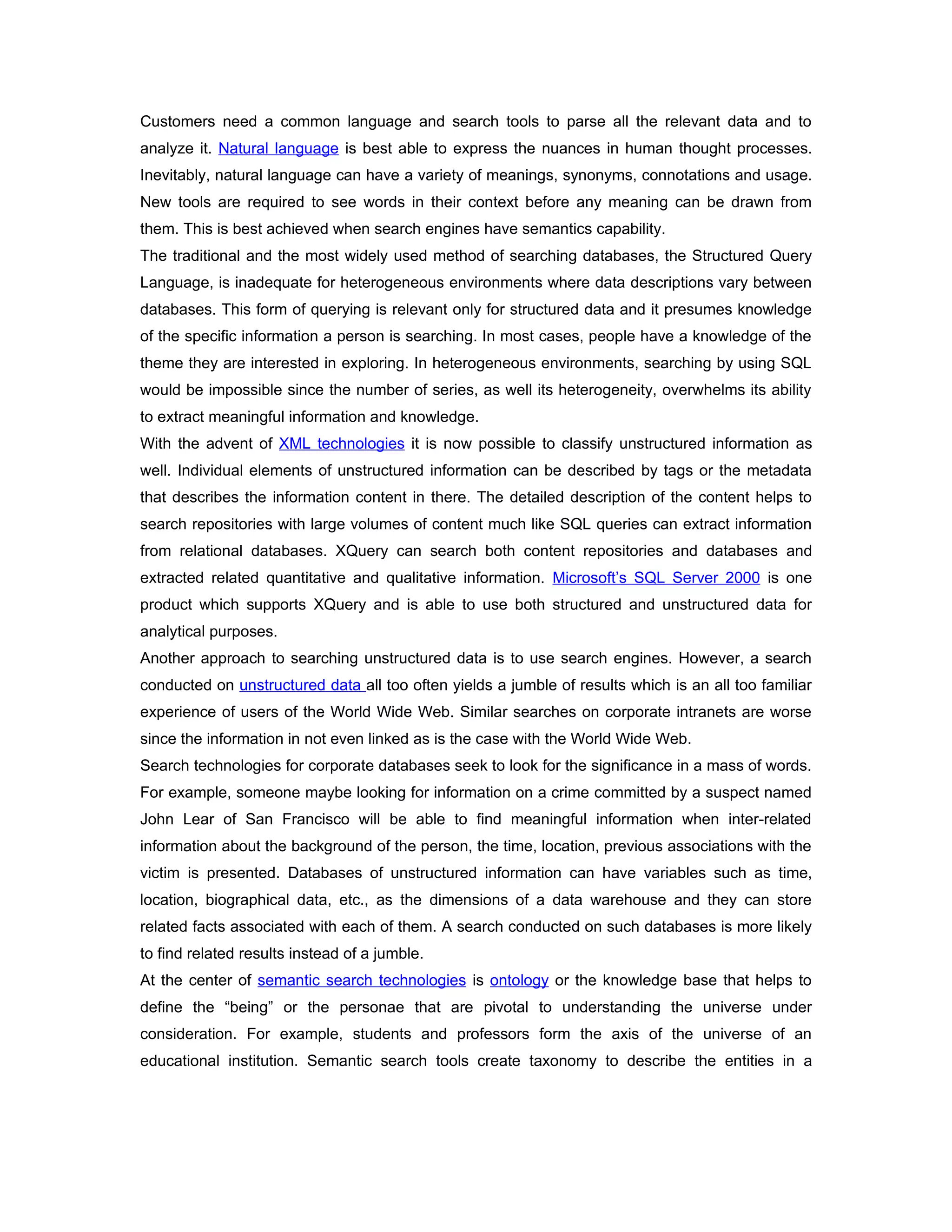 Customers need a common language and search tools to parse all the relevant data and to
analyze it. Natural language is best able to express the nuances in human thought processes.
Inevitably, natural language can have a variety of meanings, synonyms, connotations and usage.
New tools are required to see words in their context before any meaning can be drawn from
them. This is best achieved when search engines have semantics capability.
The traditional and the most widely used method of searching databases, the Structured Query
Language, is inadequate for heterogeneous environments where data descriptions vary between
databases. This form of querying is relevant only for structured data and it presumes knowledge
of the specific information a person is searching. In most cases, people have a knowledge of the
theme they are interested in exploring. In heterogeneous environments, searching by using SQL
would be impossible since the number of series, as well its heterogeneity, overwhelms its ability
to extract meaningful information and knowledge.
With the advent of XML technologies it is now possible to classify unstructured information as
well. Individual elements of unstructured information can be described by tags or the metadata
that describes the information content in there. The detailed description of the content helps to
search repositories with large volumes of content much like SQL queries can extract information
from relational databases. XQuery can search both content repositories and databases and
extracted related quantitative and qualitative information. Microsoft’s SQL Server 2000 is one
product which supports XQuery and is able to use both structured and unstructured data for
analytical purposes.
Another approach to searching unstructured data is to use search engines. However, a search
conducted on unstructured data all too often yields a jumble of results which is an all too familiar
experience of users of the World Wide Web. Similar searches on corporate intranets are worse
since the information in not even linked as is the case with the World Wide Web.
Search technologies for corporate databases seek to look for the significance in a mass of words.
For example, someone maybe looking for information on a crime committed by a suspect named
John Lear of San Francisco will be able to find meaningful information when inter-related
information about the background of the person, the time, location, previous associations with the
victim is presented. Databases of unstructured information can have variables such as time,
location, biographical data, etc., as the dimensions of a data warehouse and they can store
related facts associated with each of them. A search conducted on such databases is more likely
to find related results instead of a jumble.
At the center of semantic search technologies is ontology or the knowledge base that helps to
define the “being” or the personae that are pivotal to understanding the universe under
consideration. For example, students and professors form the axis of the universe of an
educational institution. Semantic search tools create taxonomy to describe the entities in a
 