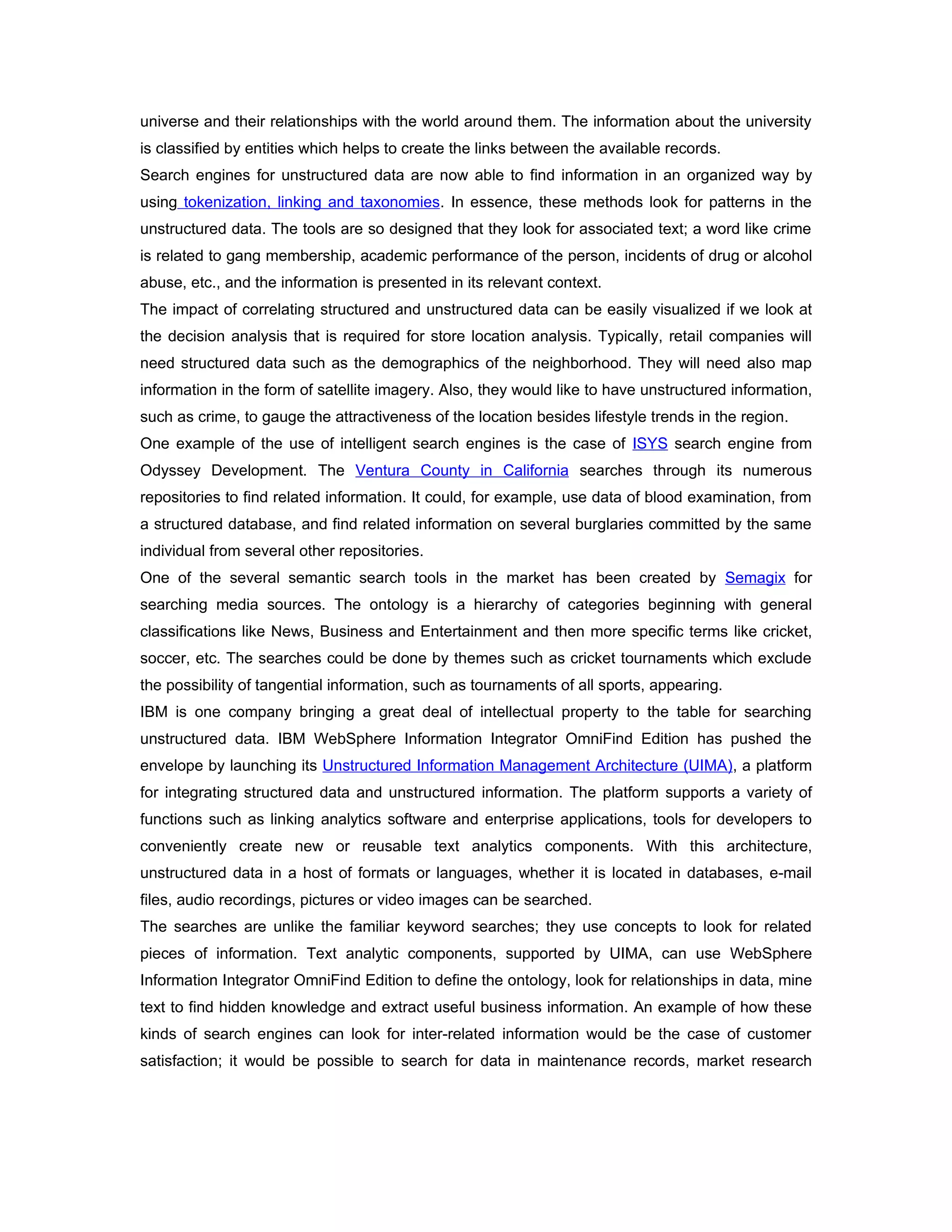 universe and their relationships with the world around them. The information about the university
is classified by entities which helps to create the links between the available records.
Search engines for unstructured data are now able to find information in an organized way by
using tokenization, linking and taxonomies. In essence, these methods look for patterns in the
unstructured data. The tools are so designed that they look for associated text; a word like crime
is related to gang membership, academic performance of the person, incidents of drug or alcohol
abuse, etc., and the information is presented in its relevant context.
The impact of correlating structured and unstructured data can be easily visualized if we look at
the decision analysis that is required for store location analysis. Typically, retail companies will
need structured data such as the demographics of the neighborhood. They will need also map
information in the form of satellite imagery. Also, they would like to have unstructured information,
such as crime, to gauge the attractiveness of the location besides lifestyle trends in the region.
One example of the use of intelligent search engines is the case of ISYS search engine from
Odyssey Development. The Ventura County in California searches through its numerous
repositories to find related information. It could, for example, use data of blood examination, from
a structured database, and find related information on several burglaries committed by the same
individual from several other repositories.
One of the several semantic search tools in the market has been created by Semagix for
searching media sources. The ontology is a hierarchy of categories beginning with general
classifications like News, Business and Entertainment and then more specific terms like cricket,
soccer, etc. The searches could be done by themes such as cricket tournaments which exclude
the possibility of tangential information, such as tournaments of all sports, appearing.
IBM is one company bringing a great deal of intellectual property to the table for searching
unstructured data. IBM WebSphere Information Integrator OmniFind Edition has pushed the
envelope by launching its Unstructured Information Management Architecture (UIMA), a platform
for integrating structured data and unstructured information. The platform supports a variety of
functions such as linking analytics software and enterprise applications, tools for developers to
conveniently create new or reusable text analytics components. With this architecture,
unstructured data in a host of formats or languages, whether it is located in databases, e-mail
files, audio recordings, pictures or video images can be searched.
The searches are unlike the familiar keyword searches; they use concepts to look for related
pieces of information. Text analytic components, supported by UIMA, can use WebSphere
Information Integrator OmniFind Edition to define the ontology, look for relationships in data, mine
text to find hidden knowledge and extract useful business information. An example of how these
kinds of search engines can look for inter-related information would be the case of customer
satisfaction; it would be possible to search for data in maintenance records, market research
 
