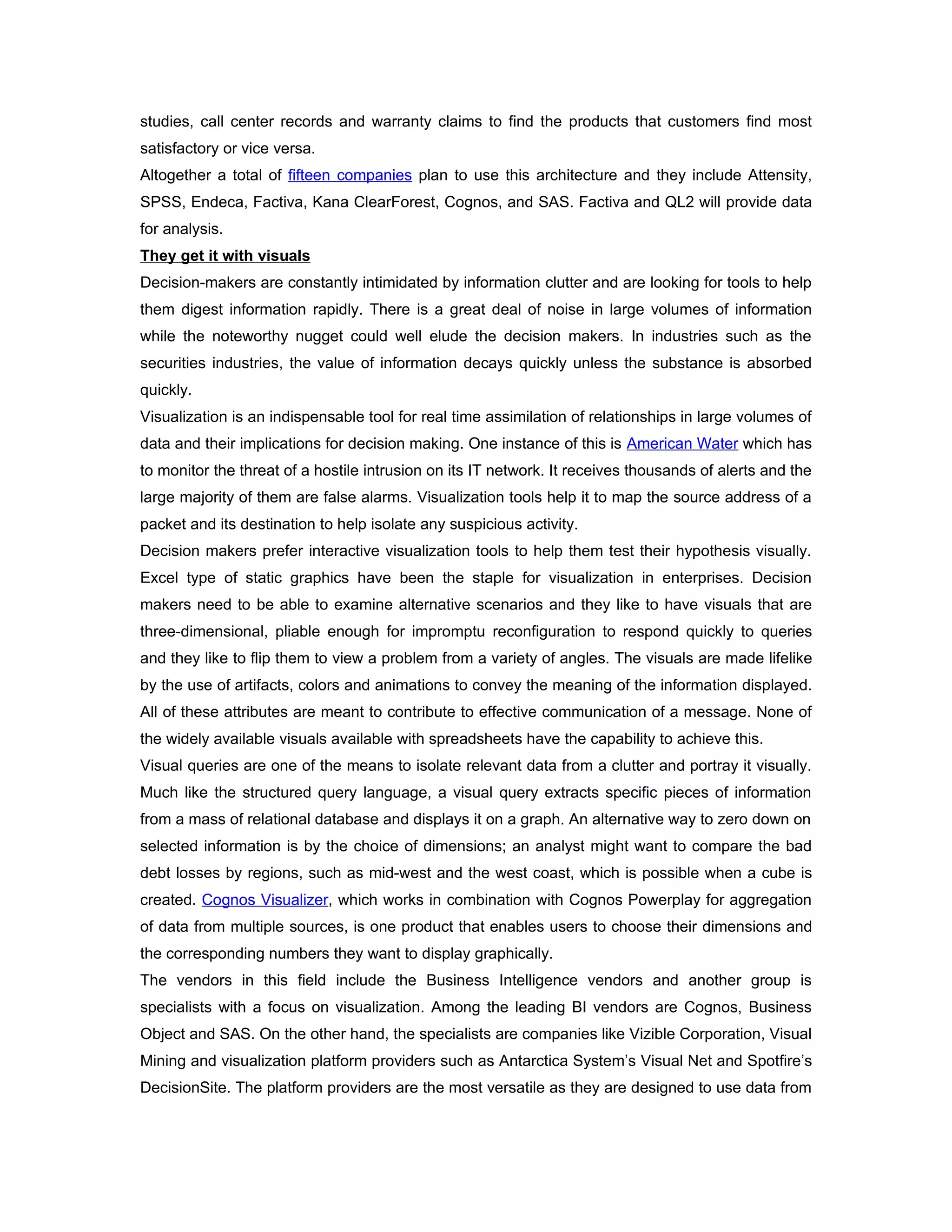 studies, call center records and warranty claims to find the products that customers find most
satisfactory or vice versa.
Altogether a total of fifteen companies plan to use this architecture and they include Attensity,
SPSS, Endeca, Factiva, Kana ClearForest, Cognos, and SAS. Factiva and QL2 will provide data
for analysis.
They get it with visuals
Decision-makers are constantly intimidated by information clutter and are looking for tools to help
them digest information rapidly. There is a great deal of noise in large volumes of information
while the noteworthy nugget could well elude the decision makers. In industries such as the
securities industries, the value of information decays quickly unless the substance is absorbed
quickly.
Visualization is an indispensable tool for real time assimilation of relationships in large volumes of
data and their implications for decision making. One instance of this is American Water which has
to monitor the threat of a hostile intrusion on its IT network. It receives thousands of alerts and the
large majority of them are false alarms. Visualization tools help it to map the source address of a
packet and its destination to help isolate any suspicious activity.
Decision makers prefer interactive visualization tools to help them test their hypothesis visually.
Excel type of static graphics have been the staple for visualization in enterprises. Decision
makers need to be able to examine alternative scenarios and they like to have visuals that are
three-dimensional, pliable enough for impromptu reconfiguration to respond quickly to queries
and they like to flip them to view a problem from a variety of angles. The visuals are made lifelike
by the use of artifacts, colors and animations to convey the meaning of the information displayed.
All of these attributes are meant to contribute to effective communication of a message. None of
the widely available visuals available with spreadsheets have the capability to achieve this.
Visual queries are one of the means to isolate relevant data from a clutter and portray it visually.
Much like the structured query language, a visual query extracts specific pieces of information
from a mass of relational database and displays it on a graph. An alternative way to zero down on
selected information is by the choice of dimensions; an analyst might want to compare the bad
debt losses by regions, such as mid-west and the west coast, which is possible when a cube is
created. Cognos Visualizer, which works in combination with Cognos Powerplay for aggregation
of data from multiple sources, is one product that enables users to choose their dimensions and
the corresponding numbers they want to display graphically.
The vendors in this field include the Business Intelligence vendors and another group is
specialists with a focus on visualization. Among the leading BI vendors are Cognos, Business
Object and SAS. On the other hand, the specialists are companies like Vizible Corporation, Visual
Mining and visualization platform providers such as Antarctica System’s Visual Net and Spotfire’s
DecisionSite. The platform providers are the most versatile as they are designed to use data from
 