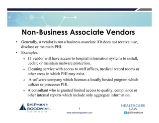 www.shipmangoodwin.com @SGHealthLaw
Non-Business Associate Vendors
• Generally, a vendor is not a business associate if it does not receive, use,
disclose or maintain PHI.
• Examples:
IT vendor will have access to hospital information systems to install,
update or maintain malware protection.
Cleaning service with access to staff offices, medical record rooms or
other areas in which PHI may exist.
A software company which licenses a locally hosted program which
utilizes or processes PHI.
A consultant who is granted limited access to quality, compliance or
other internal reports which include only aggregate information.
1
 