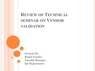 REVIEW OF TECHNICAL
SEMINAR ON VENDOR
VALIDATION
Present By-
Ranjit Pandey
Asst.QA Manager
QA Department
 