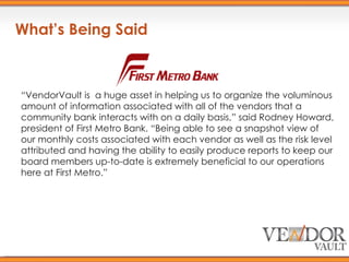What’s Being Said “ VendorVault is  a huge asset in helping us to organize the voluminous amount of information associated with all of the vendors that a community bank interacts with on a daily basis,” said Rodney Howard, president of First Metro Bank. “Being able to see a snapshot view of our monthly costs associated with each vendor as well as the risk level attributed and having the ability to easily produce reports to keep our board members up-to-date is extremely beneficial to our operations here at First Metro.” 