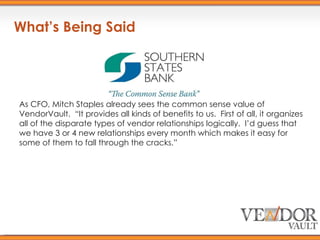 What’s Being Said As CFO, Mitch Staples already sees the common sense value of VendorVault.  “It provides all kinds of benefits to us.  First of all, it organizes all of the disparate types of vendor relationships logically.  I’d guess that we have 3 or 4 new relationships every month which makes it easy for some of them to fall through the cracks.” 