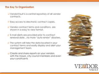 The Key To Organization VendorVault is a central repository of all vendor contracts. Easy access to electronic contract copies. Vendor contract terms and conditions  are shown in a easy to view format. E-mail alerts are provided prior to contract renewal date…no more “auto renew” disasters. The system will take the data located in your contract terms and easily display and alert your management team. Create and share reports on your vendors with the mayor, city council members and even your constituents 