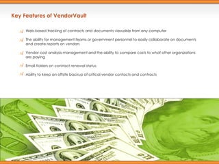 Key Features of VendorVault Web-based tracking of contracts and documents viewable from any computer The ability for management teams or government personnel to easily collaborate on documents and create reports on vendors  Vendor cost analysis management and the ability to compare costs to what other organizations are paying  Email ticklers on contract renewal status  Ability to keep an offsite backup of critical vendor contacts and contracts  