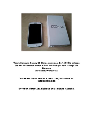 Vendo Samsung Galaxy S3 Blanco en su caja Bs 14.000 lo entrego
con sus accesorios envios a nivel nacional por mrw trabajo con
Banesco
Mercantil y Venezuela
NEGOCIACIONES SERIAS Y DIRECTAS, ABSTENERSE
INTERMEDIARIOS
ENTREGA INMEDIATA RECIBES EN 24 HORAS HABILES.
 