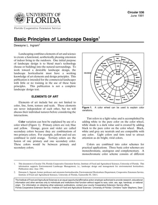 Circular 536
June 1991
Basic Principles of Landscape Design1
Dewayne L. Ingram2
Landscaping combines elements of art and science
to create a functional, aesthetically pleasing extension
of indoor living to the outdoors. One initial purpose
of landscape design is to blend man’s technology
(house or building) into the natural surroundings. To
work toward a desirable landscape design, the
landscape horticulturist must have a working
knowledge of art elements and design principles. This
publication is intended for the commercial landscaper
with little or no training in the use of these basic
principles. This publication is not a complete
landscape design text.
ELEMENTS OF ART
Elements of art include but are not limited to
color, line, form, texture and scale. These elements
are never independent of each other, but we will
discuss their individual natures before considering the
interactions.
Color variation can best be explained by use of a
color wheel (Figure 1). Primary colors are red, blue
and yellow. Orange, green and violet are called
secondary colors because they are combinations of
two primary colors. For example, yellow and red are
combined to yield orange. Tertiary colors are the
fusion of one primary and one secondary color.
These colors would be between primary and
secondary colors.
Tint refers to a light value and is accomplished by
Figure 1. A color wheel can be used to explain color
variations.
adding white to the pure color on the color wheel,
while shade is a dark value and is created by adding
black to the pure color on the color wheel. Black,
white and grey are neutrals and are compatible with
any color. Light colors and tints tend to attract
attention as do bright, vivid colors.
Colors are combined into color schemes for
practical applications. Three basic color schemes are
monochromatic, analogous and complementary. A
monochromatic color scheme consists of different
1. This document is Circular 536, Florida Cooperative Extension Service, Institute of Food and Agricultural Sciences, University of Florida. This
information supports Environmental Landscape Management, i.e., landscape design and management for environmental horticulture.
Publication date: June 1991.
2. Dewayne L. Ingram, former professor and extension horticulturalist, Environmental Horticulture Department, Cooperative Extension Service,
Institute of Food and Agricultural Sciences, University of Florida, Gainesville FL 32611.
The Institute of Food and Agricultural Sciences is an equal opportunity/affirmative action employer authorized to provide research, educational
information and other services only to individuals and institutions that function without regard to race, color, sex, age, handicap, or national
origin. For information on obtaining other extension publications, contact your county Cooperative Extension Service office.
Florida Cooperative Extension Service / Institute of Food and Agricultural Sciences / University of Florida / Christine Taylor Stephens, Dean
 