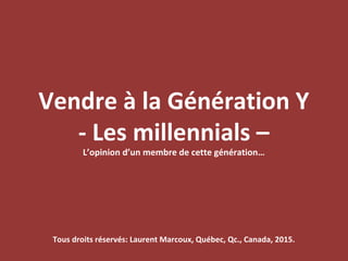 Vendre à la Génération Y
- Les millennials –
L’opinion d’un membre de cette génération…
Tous droits réservés: Laurent Marcoux, Québec, Qc., Canada, 2015.
 