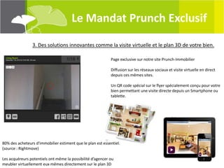 Le Mandat Prunch Exclusif

                3. Des solutions innovantes comme la visite virtuelle et le plan 3D de votre bien.

                                                            Page exclusive sur notre site Prunch-Immobilier

                                                            Diffusion sur les réseaux sociaux et visite virtuelle en direct
                                                            depuis ces mêmes sites.

                                                            Un QR code spécial sur le flyer spécialement conçu pour votre
                                                            bien permettant une visite directe depuis un Smartphone ou
                                                            tablette.




80% des acheteurs d'immobilier estiment que le plan est essentiel.
(source : Rightmove)

Les acquéreurs potentiels ont même la possibilité d’agencer ou
meubler virtuellement eux mêmes directement sur le plan 3D
 