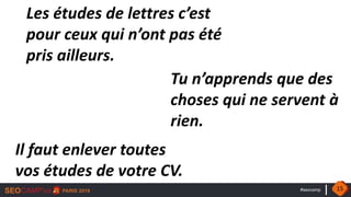 #seocamp
Les études de lettres c’est
pour ceux qui n’ont pas été
pris ailleurs.
Tu n’apprends que des
choses qui ne servent à
rien.
Il faut enlever toutes
vos études de votre CV.
15
 