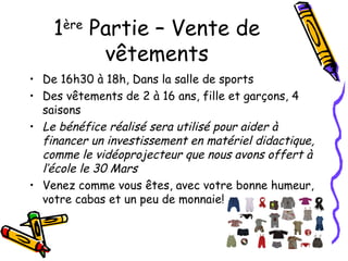 1 ère
            Partie – Vente de
             vêtements
• De 16h30 à 18h, Dans la salle de sports
• Des vêtements de 2 à 16 ans, fille et garçons, 4
  saisons
• Le bénéfice réalisé sera utilisé pour aider à
  financer un investissement en matériel didactique,
  comme le vidéoprojecteur que nous avons offert à
  l’école le 30 Mars
• Venez comme vous êtes, avec votre bonne humeur,
  votre cabas et un peu de monnaie!
 
