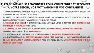1) ÉTAPE INITIALE: SE RENCONTRER POUR COMPRENDRE ET RÉPONDRE
À VOTRE BESOIN, VOS MOTIVATIONS ET VOS CONTRAINTES
LA PREMIÈRE ÉTAPE QUI PRÉCÈDE TOUT TRAVAIL EST DE COMPRENDRE AVEC PRÉCISION VOTRE BESOIN AFIN
D’Y RÉPONDRE AVEC LE PLUS DE JUSTESSE.
EN EFFET, LES ENTREPRISES PEUVENT SE LANCER DANS UNE DÉMARCHE DE CERTIFICATION POUR DES
RAISONS TRÈS DIFFÉRENTES PARMI LES PLUS FRÉQUENTES CITONS:
1.L’EXIGENCE D’UN CLIENT À SATISFAIRE QUI SOUHAITE QUE VOTRE ENTREPRISE SOIT CERTIFIÉE POUR
CONTINUER À TRAVAILLER AVEC VOUS
2.LE GROUPE AUQUEL APPARTIENT VOTRE ENTREPRISE SOUHAITE QUE SA FILIALE SOIT CERTIFIÉE
UN PRÉREQUIS ESSENTIEL À UN APPEL D’OFFRE
3.LE BESOIN POUR LES DIRIGEANTS DE VOTRE ENTREPRISE D’AMÉLIORER SON ORGANISATION
4.UNE NÉCESSITÉ DANS UN CONTEXTE CONCURRENTIEL FORT D’OBTENIR UN AVANTAGE SUPPLÉMENTAIRE
SE FAIRE CONNAÎTRE À L’INTERNATIONAL ET AINSI ÊTRE PERÇU COMME UN ACTEUR LÉGITIME ET DONC
DIGNE DE CONFIANCE
 