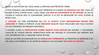 SELON LA MOTIVATION QUI VOUS ANIME, LA RÉPONSE ADAPTÉE DEVRA VARIER.
A TITRE D’EXEMPLE, UNE ENTREPRISE QUI DOIT PRÉSENTER UN NUMÉRO DE CERTIFICAT ISO 9001 DANS UN
DOSSIER D’APPEL D’OFFRE DANS 7 MOIS VISERA UNE MISE EN CONFORMITÉ DE SES PROCESS AU PAS DE
COURSE ET CHACUN PEUT LA COMPRENDRE, SURTOUT SI LE FAIT DE DÉCROCHER CET APPEL D’OFFRE SE
RÉVÈLE VITAL.
A L’OPPOSÉ, UN CHEF D’ENTREPRISE QUI FAIT LE CONSTAT D’UNE ORGANISATION DEVANT ÊTRE
AMÉLIORÉE ET PREND LE PRÉTEXTE D’UNE DÉMARCHE QUALITÉ POUR STRUCTURER SON PLAN D’ACTION
N’A PAS FORCÉMENT DE PRESSION TEMPORELLE.
IL CHOISIRA ALORS LA CERTIFICATION COMME OBJECTIF POUR MOTIVER SES TROUPES. IL PRIVILÉGIERA
L’ANALYSE DE CHAQUE SERVICE, INTERACTIONS ENTRE SES PROCESS, ET SITUATIONS QUI MÉRITENT QUE
L’ON S’INTERROGE SUR LA MEILLEURE FAÇON DE FAIRE.
DANS CE CAS ÊTRE ACCOMPAGNÉ PAR UN CONSULTANT EXPÉRIMENTÉ LUI PERMETTRA DE BÉNÉFICIER D’UN
OEIL NEUF, CAR EXTÉRIEUR, ET DE METTRE EN EXERGUE PLUS FACILEMENT SES PISTES DE PROGRÈS.
 