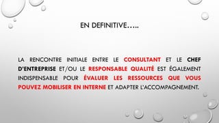EN DEFINITIVE…..
LA RENCONTRE INITIALE ENTRE LE CONSULTANT ET LE CHEF
D’ENTREPRISE ET/OU LE RESPONSABLE QUALITÉ EST ÉGALEMENT
INDISPENSABLE POUR ÉVALUER LES RESSOURCES QUE VOUS
POUVEZ MOBILISER EN INTERNE ET ADAPTER L’ACCOMPAGNEMENT.
 