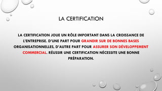 LA CERTIFICATION
LA CERTIFICATION JOUE UN RÔLE IMPORTANT DANS LA CROISSANCE DE
L’ENTREPRISE. D’UNE PART POUR GRANDIR SUR DE BONNES BASES
ORGANISATIONNELLES, D’AUTRE PART POUR ASSURER SON DÉVELOPPEMENT
COMMERCIAL. RÉUSSIR UNE CERTIFICATION NÉCESSITE UNE BONNE
PRÉPARATION.
 