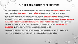 5. FIXER DES OBJECTIFS PERTINENTS
CHAQUE ACTIVITÉ POUR ÊTRE EFFICACE DOIT VISER UN POINT DE PERFORMANCE ASSEZ
HAUT POUR ÊTRE MOTIVANT ET ASSEZ RÉALISTE POUR NE PAS ÊTRE DÉMOTIVANT.
TOUTES VOS ACTIVITÉS PRINCIPALES ONT-ELLES DES OBJECTIFS CLAIRS QUI LEUR SONT
ASSIGNÉES ? LES OBJECTIFS CORRESPONDENT-ILS ENCORE À UN NIVEAU DE PERFORMANCE
CAPABLE DE CONCURRENCER LES MEILLEURS DE LA PROFESSION ? DISPOSEZ-VOUS EN
INTERNE DES MOYENS HUMAINS, TECHNIQUES ET FINANCIERS POUR ATTEINDRE LES
OBJECTIFS QUE VOUS N’AVEZ PLUS MODIFIÉS DEPUIS 2 ANS ?
L’ENSEMBLE DE CES QUESTIONS VOUS AIDERA À REGARDER D’UN ŒIL NOUVEAU VOS
ACTIVITÉS ET OBJECTIFS ET DONNERA UN NOUVEL ÉLAN À VOS IDÉES.
 