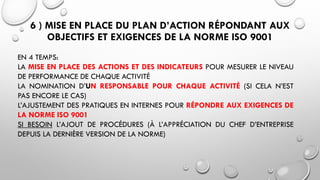 6 ) MISE EN PLACE DU PLAN D’ACTION RÉPONDANT AUX
OBJECTIFS ET EXIGENCES DE LA NORME ISO 9001
EN 4 TEMPS:
LA MISE EN PLACE DES ACTIONS ET DES INDICATEURS POUR MESURER LE NIVEAU
DE PERFORMANCE DE CHAQUE ACTIVITÉ
LA NOMINATION D’UN RESPONSABLE POUR CHAQUE ACTIVITÉ (SI CELA N’EST
PAS ENCORE LE CAS)
L’AJUSTEMENT DES PRATIQUES EN INTERNES POUR RÉPONDRE AUX EXIGENCES DE
LA NORME ISO 9001
SI BESOIN L’AJOUT DE PROCÉDURES (À L’APPRÉCIATION DU CHEF D’ENTREPRISE
DEPUIS LA DERNIÈRE VERSION DE LA NORME)
 
