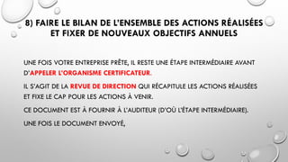 8) FAIRE LE BILAN DE L’ENSEMBLE DES ACTIONS RÉALISÉES
ET FIXER DE NOUVEAUX OBJECTIFS ANNUELS
UNE FOIS VOTRE ENTREPRISE PRÊTE, IL RESTE UNE ÉTAPE INTERMÉDIAIRE AVANT
D’APPELER L’ORGANISME CERTIFICATEUR.
IL S’AGIT DE LA REVUE DE DIRECTION QUI RÉCAPITULE LES ACTIONS RÉALISÉES
ET FIXE LE CAP POUR LES ACTIONS À VENIR.
CE DOCUMENT EST À FOURNIR À L’AUDITEUR (D’OÙ L’ÉTAPE INTERMÉDIAIRE).
UNE FOIS LE DOCUMENT ENVOYÉ,
 