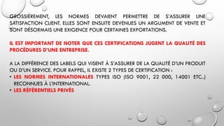 GROSSIÈREMENT, LES NORMES DEVAIENT PERMETTRE DE S’ASSURER UNE
SATISFACTION CLIENT. ELLES SONT ENSUITE DEVENUES UN ARGUMENT DE VENTE ET
SONT DÉSORMAIS UNE EXIGENCE POUR CERTAINES EXPORTATIONS.
IL EST IMPORTANT DE NOTER QUE CES CERTIFICATIONS JUGENT LA QUALITÉ DES
PROCÉDURES D’UNE ENTREPRISE.
A LA DIFFÉRENCE DES LABELS QUI VISENT À S’ASSURER DE LA QUALITÉ D’UN PRODUIT
OU D’UN SERVICE. POUR RAPPEL, IL EXISTE 2 TYPES DE CERTIFICATION :
• LES NORMES INTERNATIONALES TYPES ISO (ISO 9001, 22 000, 14001 ETC..)
RECONNUES À L’INTERNATIONAL.
• LES RÉFÉRENTIELS PRIVÉS
 