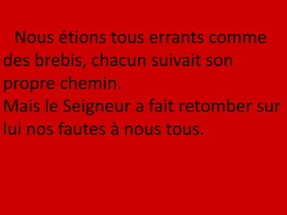 Nous étions tous errants comme
des brebis, chacun suivait son
propre chemin.
Mais le Seigneur a fait retomber sur
lui nos fautes à nous tous.
 