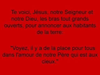 Te voici, Jésus, notre Seigneur et
notre Dieu, les bras tout grands
ouverts, pour annoncer aux habitants
de la terre:
"Voyez, il y a de la place pour tous
dans l'amour de notre Père qui est aux
cieux."
 