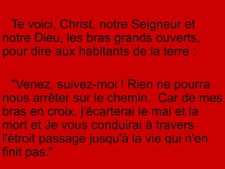 Te voici, Christ, notre Seigneur et
notre Dieu, les bras grands ouverts,
pour dire aux habitants de la terre :
"Venez, suivez-moi ! Rien ne pourra
nous arrêter sur le chemin. Car de mes
bras en croix, j'écarterai le mal et la
mort et Je vous conduirai à travers
l'étroit passage jusqu'à la vie qui n'en
finit pas."
 