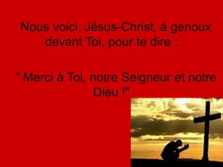 Nous voici, Jésus-Christ, à genoux
devant Toi, pour te dire :
" Merci à Toi, notre Seigneur et notre
Dieu !"
 