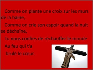 Comme on plante une croix sur les murs
de la haine,
Comme on crie son espoir quand la nuit
se déchaîne,
Tu nous confies de réchauffer le monde
Au feu qui t’a
brulé le cœur.
 