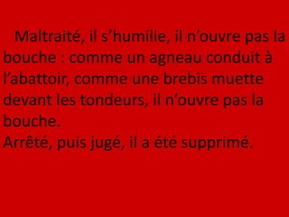 Maltraité, il s’humilie, il n’ouvre pas la
bouche : comme un agneau conduit à
l’abattoir, comme une brebis muette
devant les tondeurs, il n’ouvre pas la
bouche.
Arrêté, puis jugé, il a été supprimé.
 