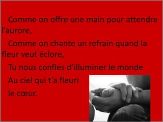 Comme on offre une main pour attendre
l’aurore,
Comme on chante un refrain quand la
fleur veut éclore,
Tu nous confies d’illuminer le monde
Au ciel qui t’a fleuri
le cœur.
 