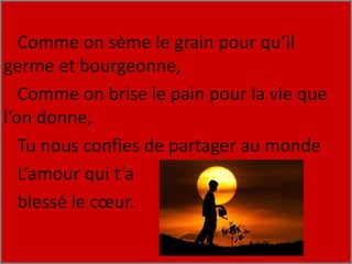 Comme on sème le grain pour qu’il
germe et bourgeonne,
Comme on brise le pain pour la vie que
l’on donne,
Tu nous confies de partager au monde
L’amour qui t’a
blessé le cœur.
 